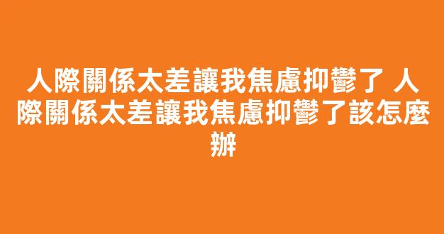 人際關係太差讓我焦慮抑鬱了 人際關係太差讓我焦慮抑鬱了該怎麼辦